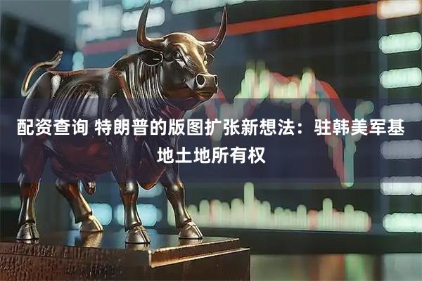 配资查询 特朗普的版图扩张新想法：驻韩美军基地土地所有权