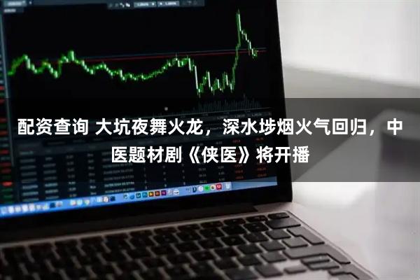 配资查询 大坑夜舞火龙，深水埗烟火气回归，中医题材剧《侠医》将开播