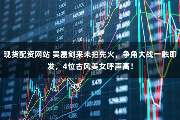 现货配资网站 吴磊剑来未拍先火，争角大战一触即发，4位古风美女呼声高！