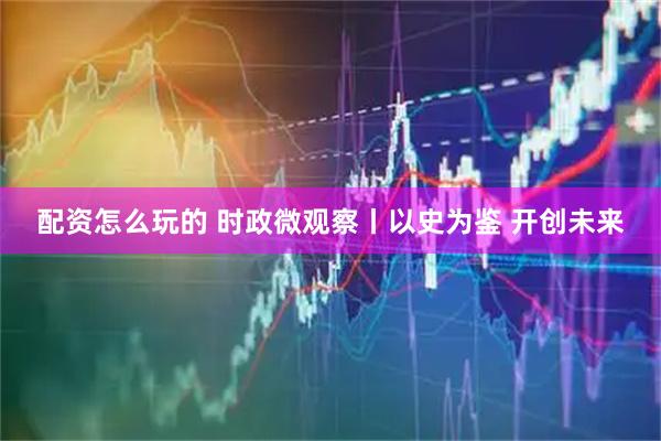 配资怎么玩的 时政微观察丨以史为鉴 开创未来