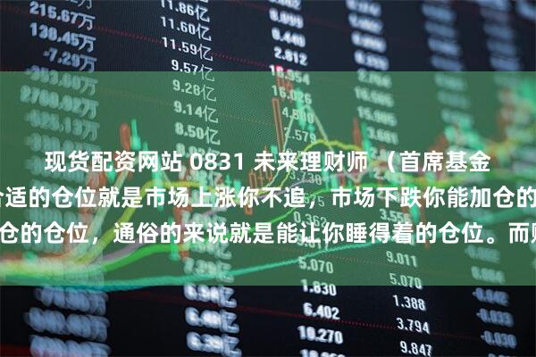 现货配资网站 0831 未来理财师 （首席基金研究院副院长 杨晓东）合适的仓位就是市场上涨你不追，市场下跌你能加仓的仓位，通俗的来说就是能让你睡得着的仓位。而赚钱远比赚多少更重要！