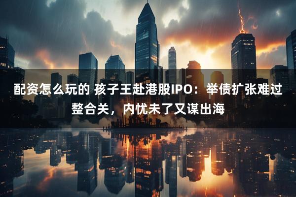 配资怎么玩的 孩子王赴港股IPO：举债扩张难过整合关，内忧未了又谋出海