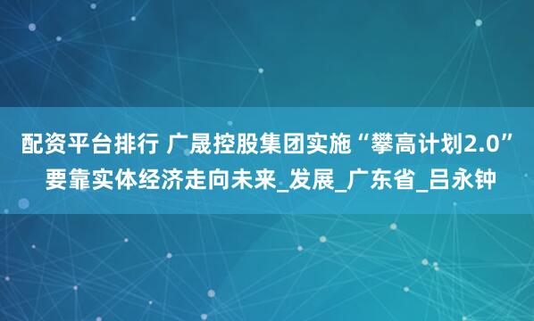 配资平台排行 广晟控股集团实施“攀高计划2.0” 要靠实体经济走向未来_发展_广东省_吕永钟