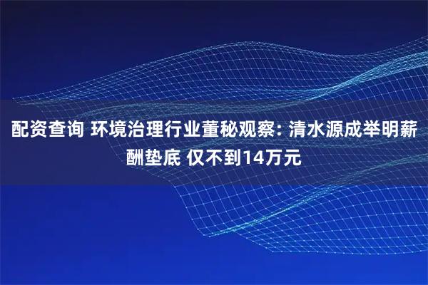 配资查询 环境治理行业董秘观察: 清水源成举明薪酬垫底 仅不到14万元