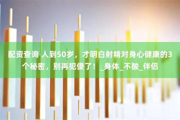 配资查询 人到50岁，才明白射精对身心健康的3个秘密，别再犯傻了！_身体_不酸_伴侣