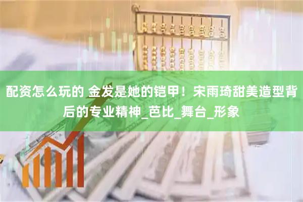 配资怎么玩的 金发是她的铠甲！宋雨琦甜美造型背后的专业精神_芭比_舞台_形象